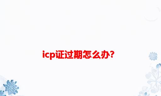 ICP证过期怎么办？