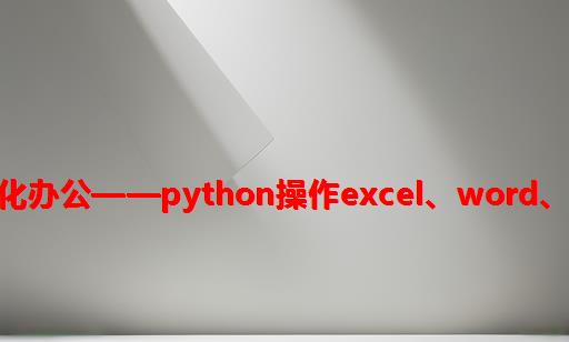 python自动化办公——python操作Excel、Word、PDF集合大全