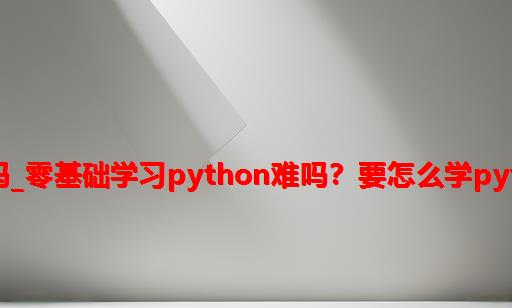 python零基础学难吗_零基础学习Python难吗？要怎么学Python才是最有效的？