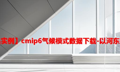 【数据集实例】CMIP6气候模式数据下载-以河东地区为例