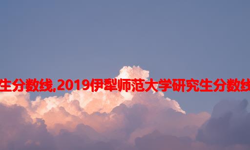 伊犁大学计算机研究生分数线,2019伊犁师范大学研究生分数线（以及历年复试）...