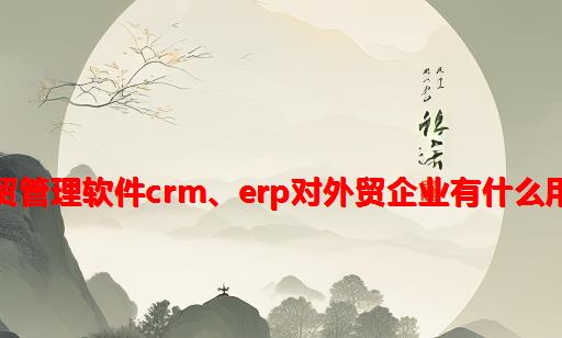 外贸管理软件CRM、ERP对外贸企业有什么用？