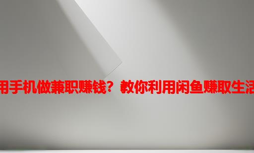 如何用手机做兼职赚钱？教你利用闲鱼赚取生活费！