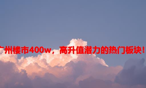 广州楼市：400W，高升值潜力的热门板块！