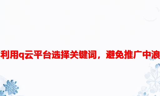 怎么样利用Q云平台选择关键词，避免推广中浪费钱？