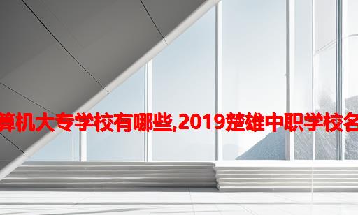 楚雄计算机大专学校有哪些,2019楚雄中职学校名单大全