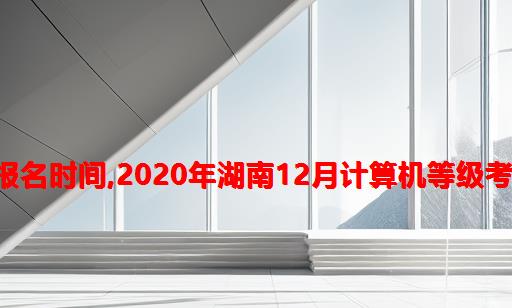 湖南2020年计算机等级考试报名时间,2020年湖南12月计算机等级考试报名时间：11月7日—10日...