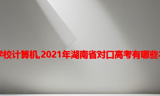 湖南省对口高考考那几所学校计算机,2021年湖南省对口高考有哪些本科学校会有招生计划！...