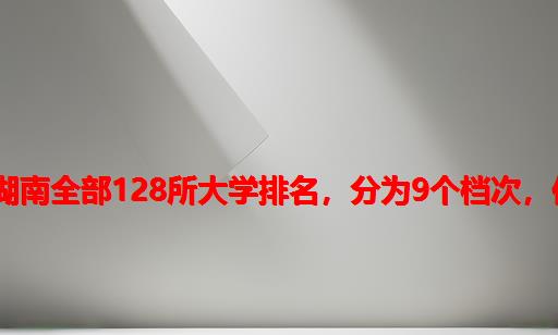 湖南计算机研究生学校排名,湖南全部128所大学排名，分为9个档次，你理想的大学排在第几档？...