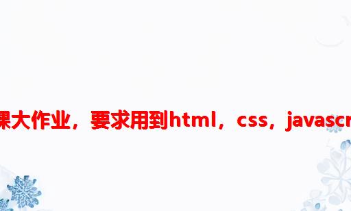 网页设计结课大作业，要求用到html，css，javascript，的知识