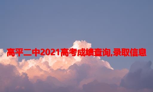 高平二中2021高考成绩查询,录取信息